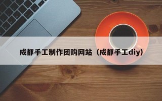 武穴成都手工制作团购网站（成都手工diy）
