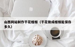 武穴山西网站制作干花相框（干花做成相框能保存多久）